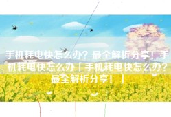 手机耗电快怎么办？最全解析分享！手机耗电快怎么办「手机耗电快怎么办？最全解析分享！」