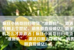 疯狂小杨哥回归带货“准新机”，激活日期上个世纪，销售额直接破亿！新手机怎么才算激活「疯狂小杨哥回归带货“准新机”，激活日期上个世纪，销售额直接破亿！」
