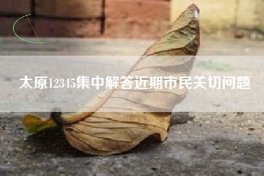 太原12345集中解答近期市民关切问题