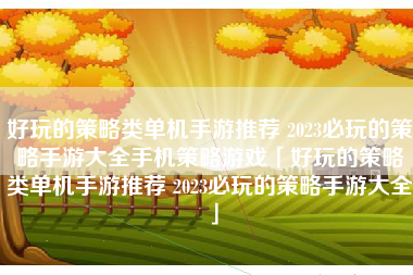 好玩的策略类单机手游推荐 2023必玩的策略手游大全手机策略游戏「好玩的策略类单机手游推荐 2023必玩的策略手游大全」 好玩的策略类单机手游推荐 2023必玩的策略手游大全手机策略游戏「好玩的策略类单机手游推荐 2023必玩的策略手游大全」